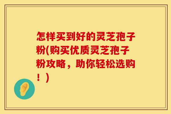 怎样买到好的灵芝孢子粉(购买优质灵芝孢子粉攻略,助你轻松选购!)