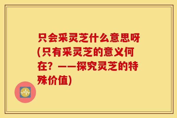 只会采灵芝什么意思呀(只有采灵芝的意义何在？——探究灵芝的特殊价值)