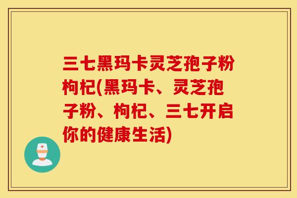 三七黑玛卡灵芝孢子粉枸杞(黑玛卡、灵芝孢子粉、枸杞、三七开启你的健康生活)