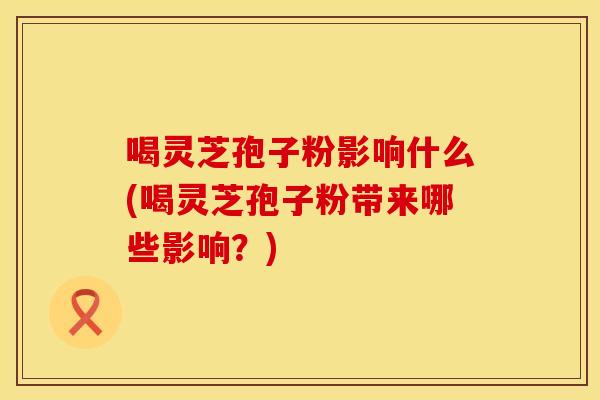 喝灵芝孢子粉影响什么(喝灵芝孢子粉带来哪些影响？)