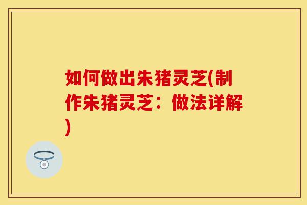 如何做出朱猪灵芝(制作朱猪灵芝：做法详解)