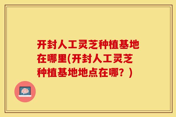开封人工灵芝种植基地在哪里(开封人工灵芝种植基地地点在哪?)