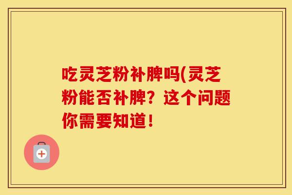 吃灵芝粉补脾吗(灵芝粉能否补脾？这个问题你需要知道！
