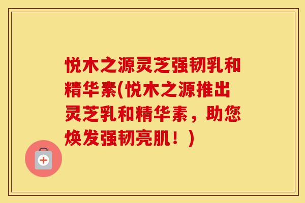 悦木之源灵芝强韧乳和精华素(悦木之源推出灵芝乳和精华素，助您焕发强韧亮肌！)