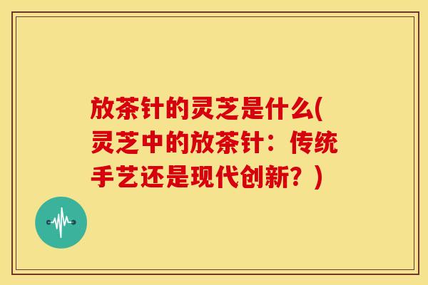 放茶针的灵芝是什么(灵芝中的放茶针:传统手艺还是现代创新?)