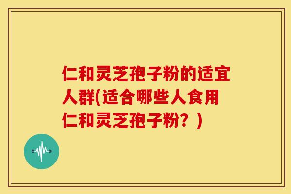 仁和灵芝孢子粉的适宜人群(适合哪些人食用仁和灵芝孢子粉?)