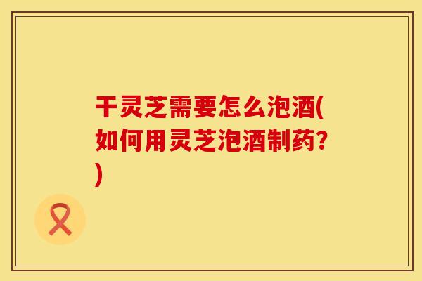 干灵芝需要怎么泡酒(如何用灵芝泡酒制药?)