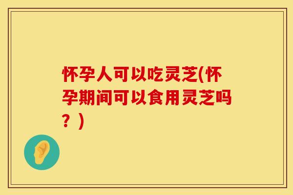 怀孕人可以吃灵芝(怀孕期间可以食用灵芝吗?)