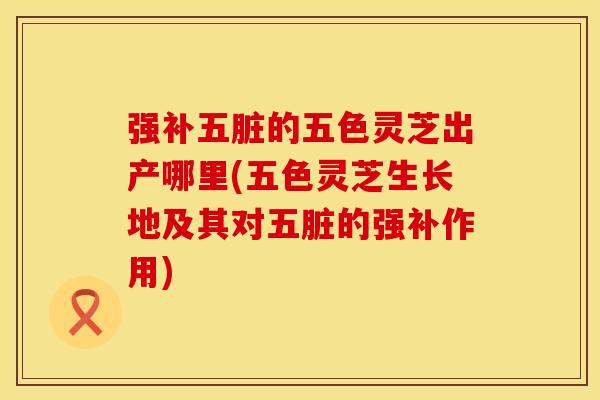 强补五脏的五色灵芝出产哪里(五色灵芝生长地及其对五脏的强补作用)