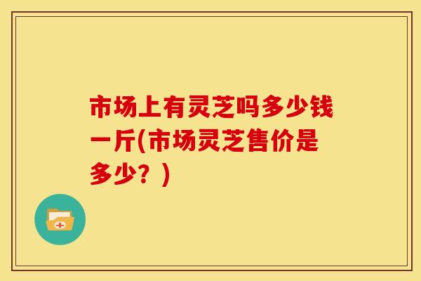 市场上有灵芝吗多少钱一斤(市场灵芝售价是多少?)