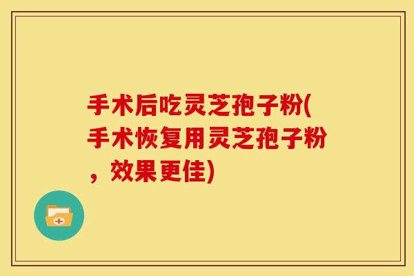 手术后吃灵芝孢子粉(手术恢复用灵芝孢子粉，效果更佳)