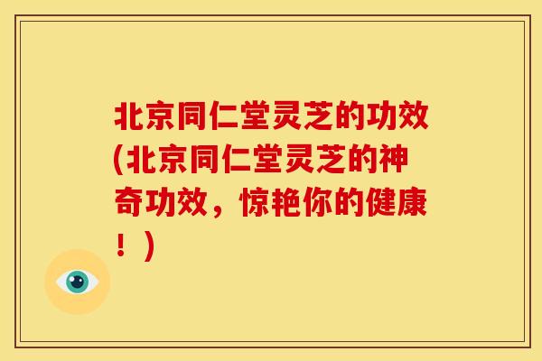 北京同仁堂灵芝的功效(北京同仁堂灵芝的神奇功效,惊艳你的健康!)