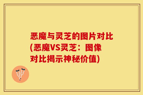 恶魔与灵芝的图片对比(恶魔VS灵芝:图像对比揭示神秘价值)