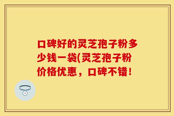 口碑好的灵芝孢子粉多少钱一袋(灵芝孢子粉价格优惠,口碑不错!
