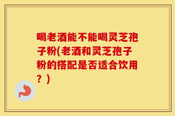 喝老酒能不能喝灵芝孢子粉(老酒和灵芝孢子粉的搭配是否适合饮用?)