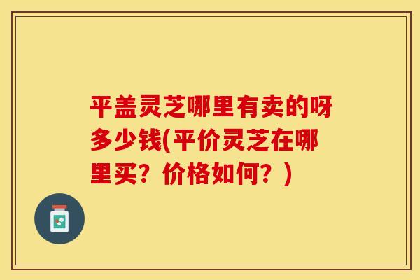 平盖灵芝哪里有卖的呀多少钱(平价灵芝在哪里买?价格如何?)