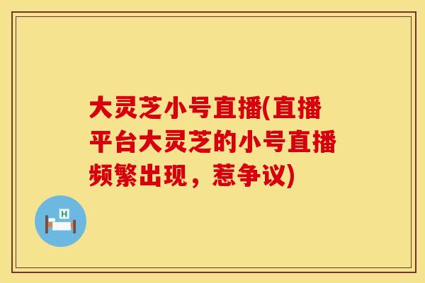 大灵芝小号直播(直播平台大灵芝的小号直播频繁出现，惹争议)