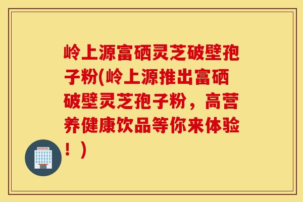 岭上源富硒灵芝破壁孢子粉(岭上源推出富硒破壁灵芝孢子粉,高营养健康饮品等你来体验!)