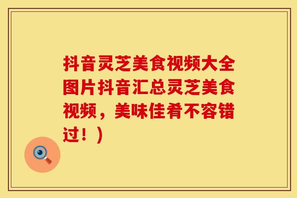 抖音灵芝美食视频大全图片抖音汇总灵芝美食视频,美味佳肴不容错过!)