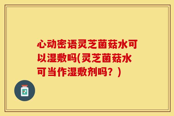 心动密语灵芝菌菇水可以湿敷吗(灵芝菌菇水可当作湿敷剂吗？)
