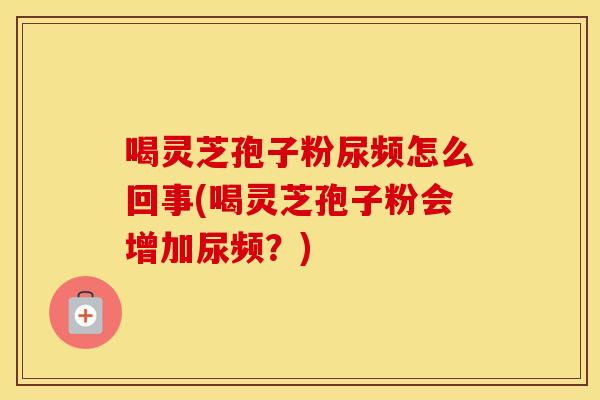 喝灵芝孢子粉尿频怎么回事(喝灵芝孢子粉会增加尿频？)