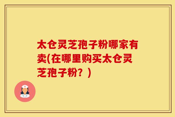 太仓灵芝孢子粉哪家有卖(在哪里购买太仓灵芝孢子粉？)