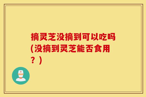 摘灵芝没摘到可以吃吗(没摘到灵芝能否食用?)