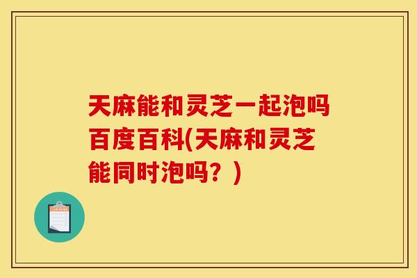天麻能和灵芝一起泡吗百度百科(天麻和灵芝能同时泡吗?)