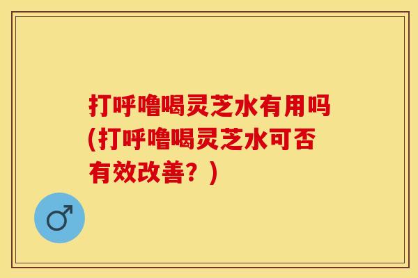 打呼噜喝灵芝水有用吗(打呼噜喝灵芝水可否有效改善?)