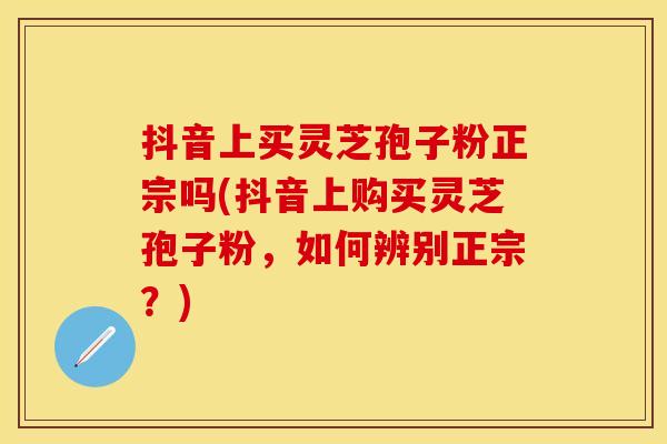 抖音上买灵芝孢子粉正宗吗(抖音上购买灵芝孢子粉，如何辨别正宗？)
