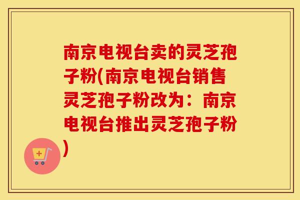 南京电视台卖的灵芝孢子粉(南京电视台销售灵芝孢子粉改为:南京电视台推出灵芝孢子粉)