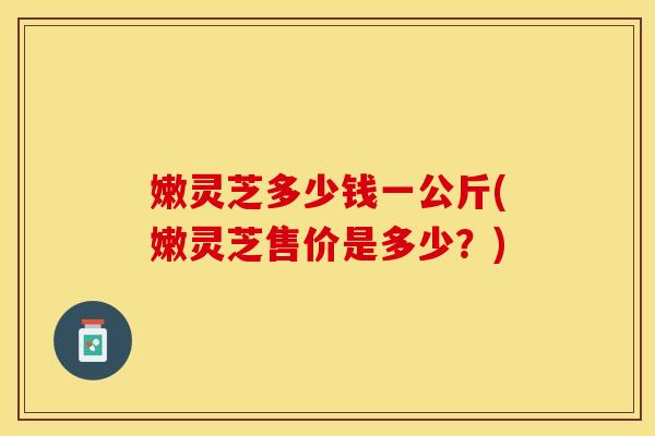 嫩灵芝多少钱一公斤(嫩灵芝售价是多少？)