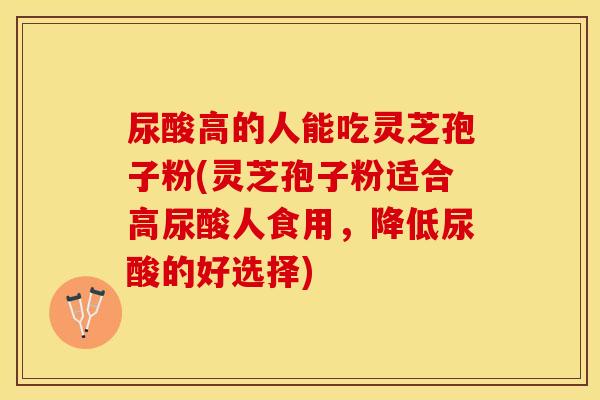 尿酸高的人能吃灵芝孢子粉(灵芝孢子粉适合高尿酸人食用,降低尿酸的好选择)