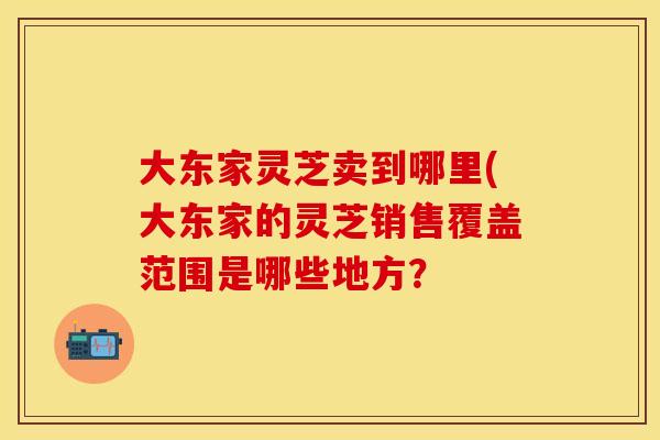 大东家灵芝卖到哪里(大东家的灵芝销售覆盖范围是哪些地方?