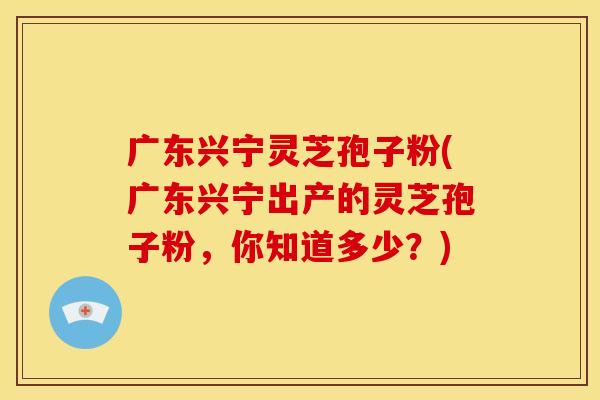 广东兴宁灵芝孢子粉(广东兴宁出产的灵芝孢子粉，你知道多少？)