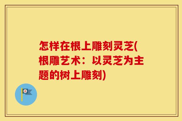 怎样在根上雕刻灵芝(根雕艺术:以灵芝为主题的树上雕刻)