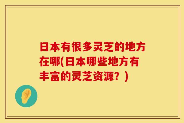 日本有很多灵芝的地方在哪(日本哪些地方有丰富的灵芝资源?)