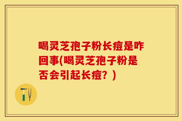 喝灵芝孢子粉长痘是咋回事(喝灵芝孢子粉是否会引起长痘?)