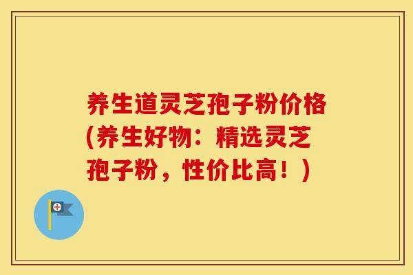 养生道灵芝孢子粉价格(养生好物:精选灵芝孢子粉,性价比高!)