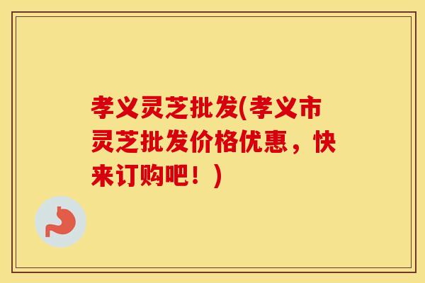 孝义灵芝批发(孝义市灵芝批发价格优惠,快来订购吧!)