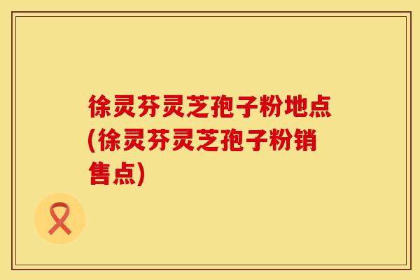 徐灵芬灵芝孢子粉地点(徐灵芬灵芝孢子粉销售点)