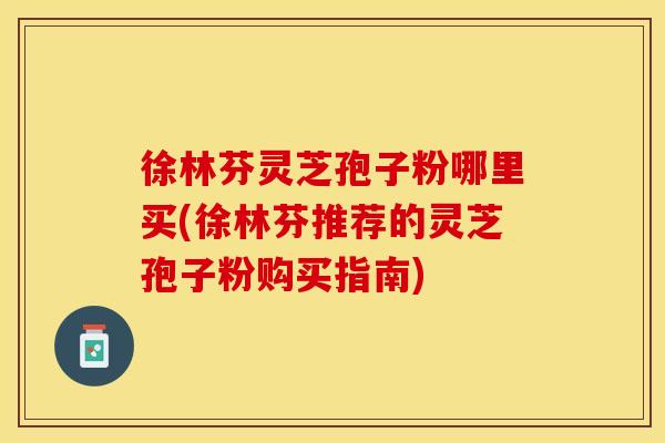 徐林芬灵芝孢子粉哪里买(徐林芬推荐的灵芝孢子粉购买指南)