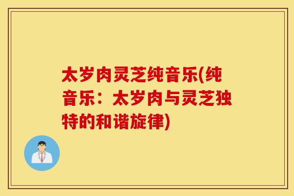 太岁肉灵芝纯音乐(纯音乐：太岁肉与灵芝独特的和谐旋律)