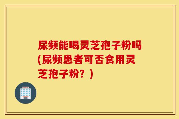 尿频能喝灵芝孢子粉吗(尿频患者可否食用灵芝孢子粉？)