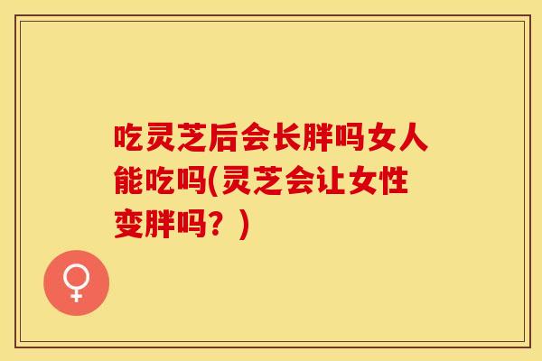 吃灵芝后会长胖吗女人能吃吗(灵芝会让女性变胖吗？)