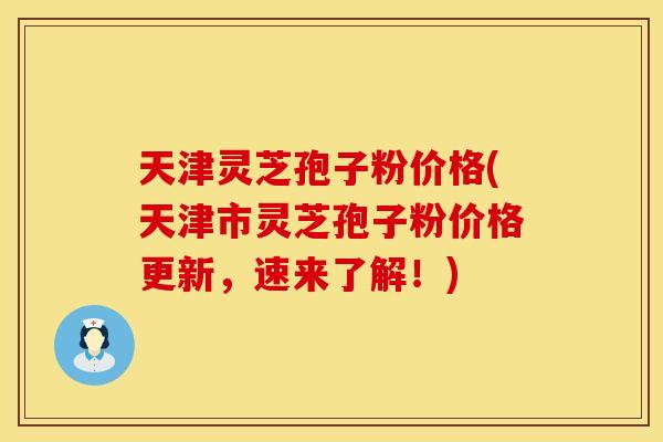天津灵芝孢子粉价格(天津市灵芝孢子粉价格更新,速来了解!)