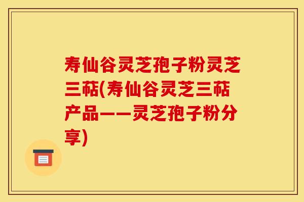 寿仙谷灵芝孢子粉灵芝三萜(寿仙谷灵芝三萜产品——灵芝孢子粉分享)