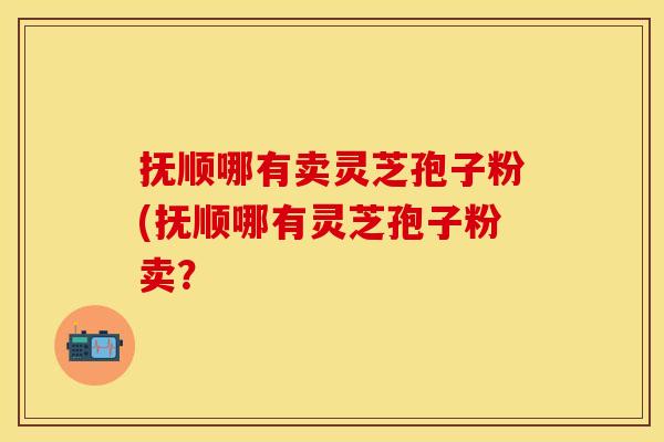 抚顺哪有卖灵芝孢子粉(抚顺哪有灵芝孢子粉卖?