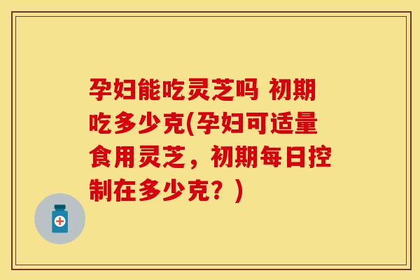 孕妇能吃灵芝吗 初期吃多少克(孕妇可适量食用灵芝，初期每日控制在多少克？)