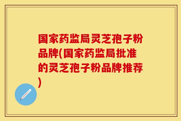 国家药监局灵芝孢子粉品牌(国家药监局批准的灵芝孢子粉品牌推荐)